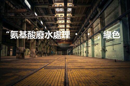 “氨基酸廢水處理，綠色科技引領(lǐng)環(huán)保新篇章”